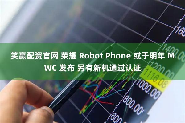 笑赢配资官网 荣耀 Robot Phone 或于明年 MWC 发布 另有新机通过认证