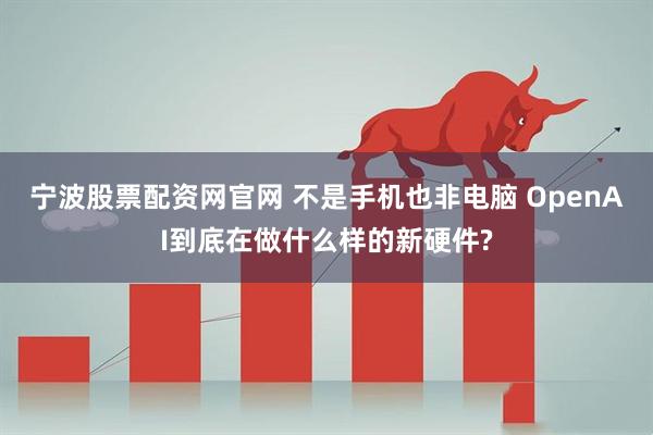 宁波股票配资网官网 不是手机也非电脑 OpenAI到底在做什么样的新硬件?