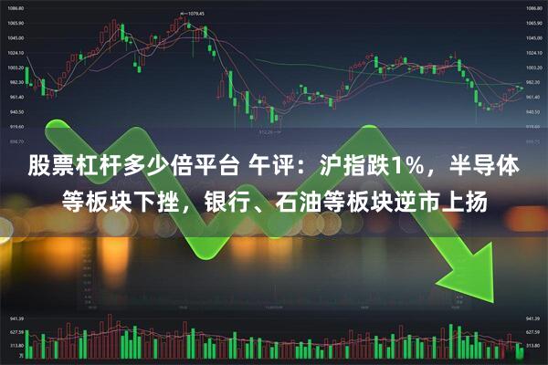 股票杠杆多少倍平台 午评：沪指跌1%，半导体等板块下挫，银行、石油等板块逆市上扬