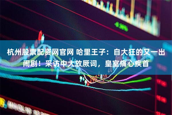 杭州股票配资网官网 哈里王子:自大狂的又一出闹剧!采访中大放厥词,皇室痛心疾首