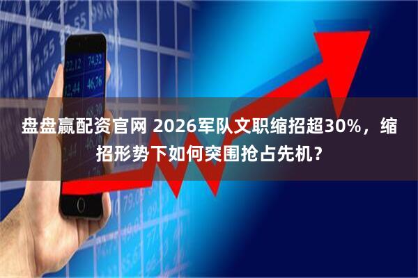 盘盘赢配资官网 2026军队文职缩招超30%，缩招形势下如何突围抢占先机？