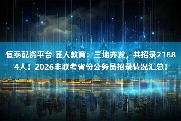 恒泰配资平台 匠人教育：三地齐发，共招录21884人！2026非联考省份公务员招录情况汇总！