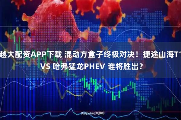 越大配资APP下载 混动方盒子终极对决！捷途山海T1 VS 哈弗猛龙PHEV 谁将胜出？