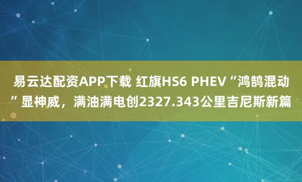 易云达配资APP下载 红旗HS6 PHEV“鸿鹄混动”显神威，满油满电创2327.343公里吉尼斯新篇