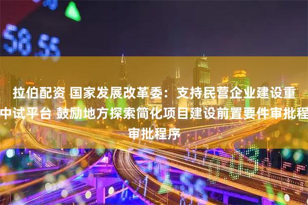 拉伯配资 国家发展改革委：支持民营企业建设重大中试平台 鼓励地方探索简化项目建设前置要件审批程序