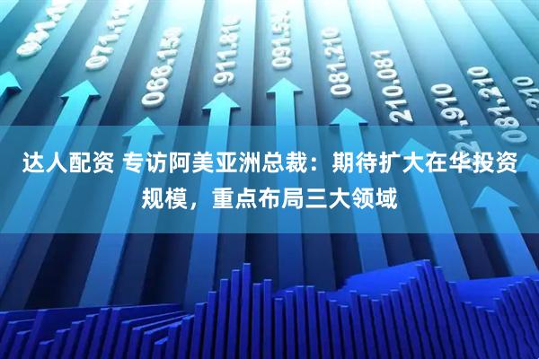 达人配资 专访阿美亚洲总裁：期待扩大在华投资规模，重点布局三大领域