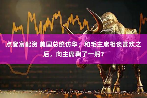 点登富配资 美国总统访华,和毛主席相谈甚欢之后,向主席鞠了一躬?