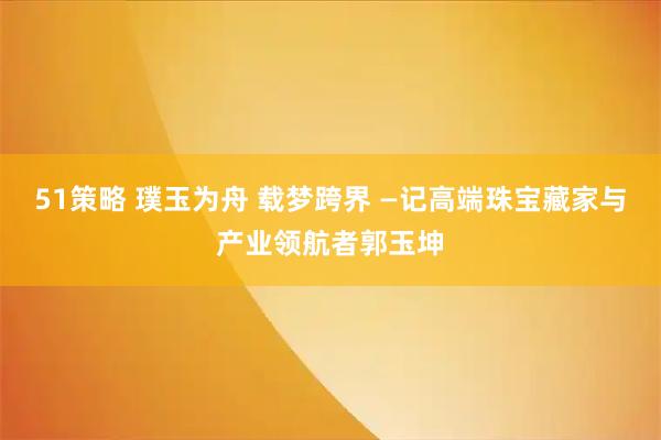 51策略 璞玉为舟 载梦跨界 —记高端珠宝藏家与产业领航者郭玉坤