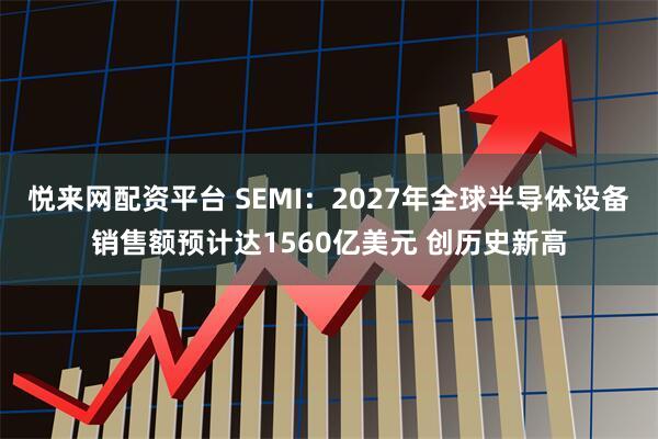悦来网配资平台 SEMI：2027年全球半导体设备销售额预计达1560亿美元 创历史新高