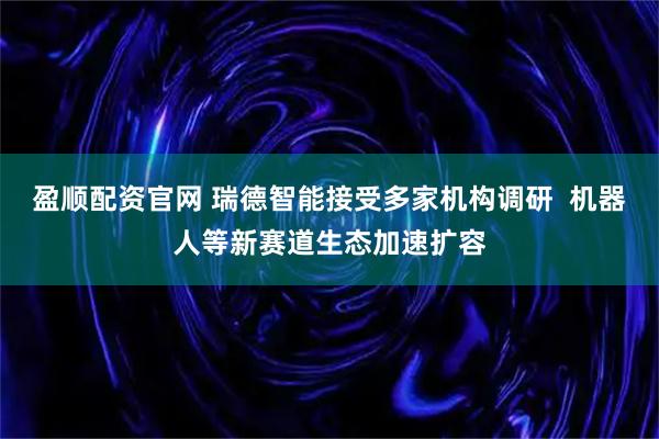盈顺配资官网 瑞德智能接受多家机构调研  机器人等新赛道生态加速扩容