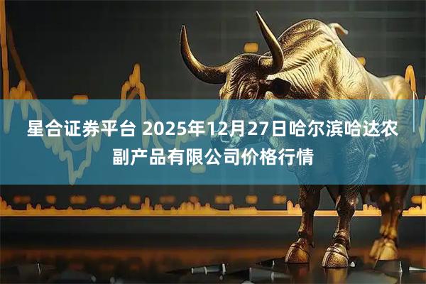 星合证券平台 2025年12月27日哈尔滨哈达农副产品有限公司价格行情