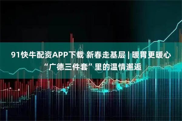 91快牛配资APP下载 新春走基层 | 暖胃更暖心 “广德三件套”里的温情邂逅