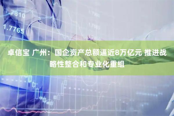 卓信宝 广州：国企资产总额逼近8万亿元 推进战略性整合和专业化重组