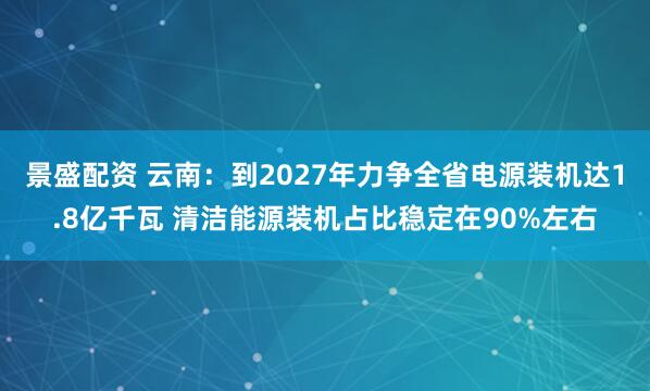 景盛配资 云南：到2027年力争全省电源装机达1.8亿千瓦 清洁能源装机占比稳定在90%左右