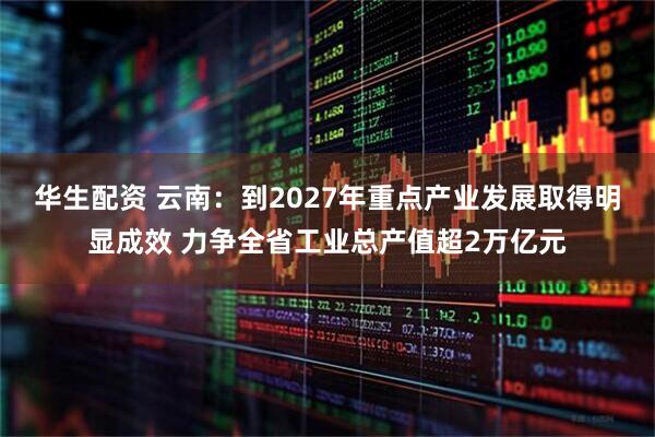 华生配资 云南：到2027年重点产业发展取得明显成效 力争全省工业总产值超2万亿元