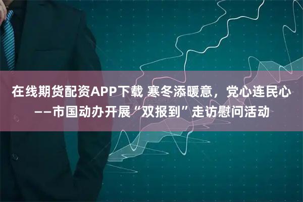 在线期货配资APP下载 寒冬添暖意,党心连民心——市国动办开展“双报到”走访慰问活动