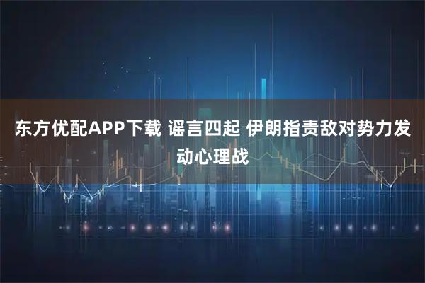 东方优配APP下载 谣言四起 伊朗指责敌对势力发动心理战