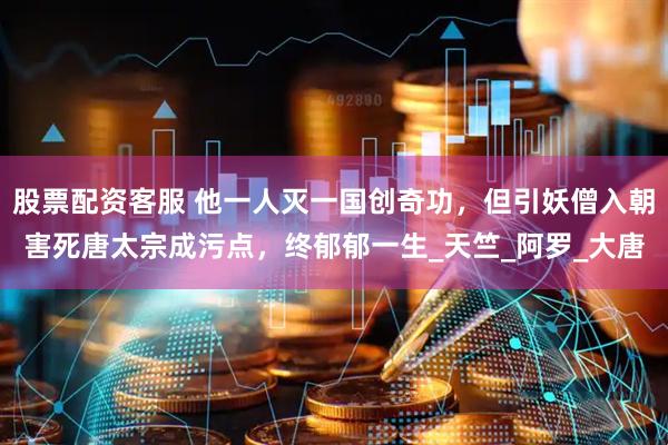 股票配资客服 他一人灭一国创奇功,但引妖僧入朝害死唐太宗成污点,终郁郁一生_天竺_阿罗_大唐