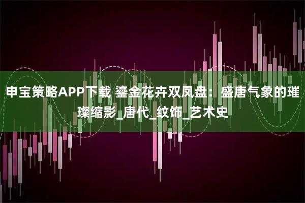 申宝策略APP下载 鎏金花卉双凤盘：盛唐气象的璀璨缩影_唐代_纹饰_艺术史