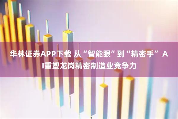 华林证券APP下载 从“智能眼”到“精密手” AI重塑龙岗精密制造业竞争力
