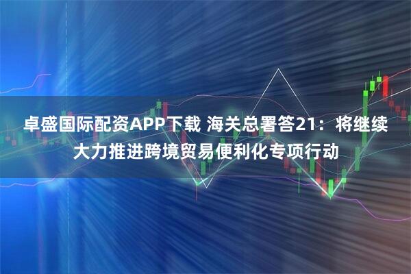 卓盛国际配资APP下载 海关总署答21:将继续大力推进跨境贸易便利化专项行动