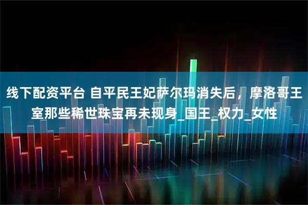 线下配资平台 自平民王妃萨尔玛消失后,摩洛哥王室那些稀世珠宝再未现身_国王_权力_女性