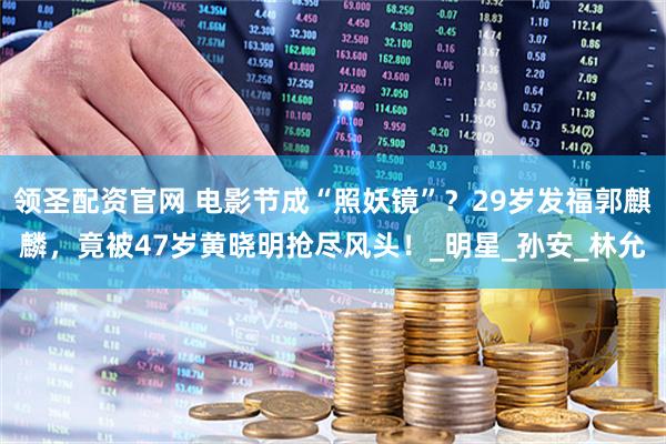 领圣配资官网 电影节成“照妖镜”?29岁发福郭麒麟,竟被47岁黄晓明抢尽风头!_明星_孙安_林允