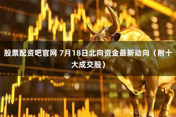 股票配资吧官网 7月18日北向资金最新动向（附十大成交股）
