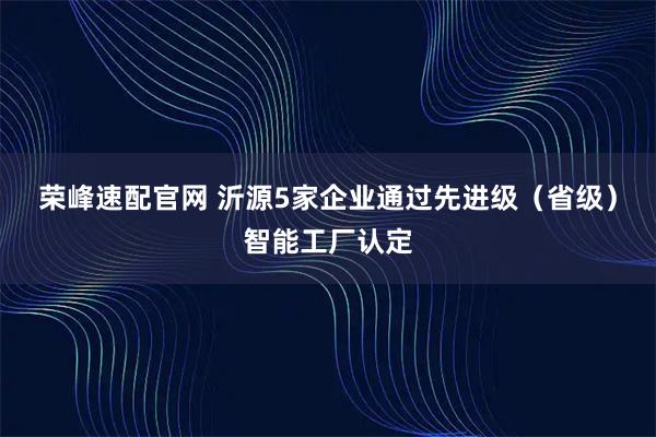 荣峰速配官网 沂源5家企业通过先进级（省级）智能工厂认定