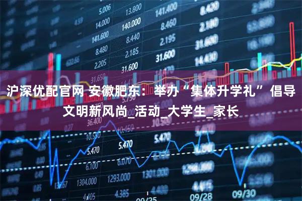 沪深优配官网 安徽肥东：举办“集体升学礼” 倡导文明新风尚_活动_大学生_家长