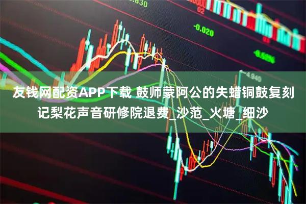 友钱网配资APP下载 鼓师蒙阿公的失蜡铜鼓复刻记梨花声音研修院退费_沙范_火塘_细沙