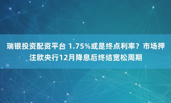 瑞银投资配资平台 1.75%或是终点利率?市场押注欧央行12月降息后终结宽松周期