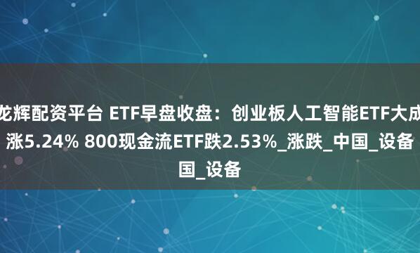 龙辉配资平台 ETF早盘收盘：创业板人工智能ETF大成涨5.24% 800现金流ETF跌2.53%_涨跌_中国_设备