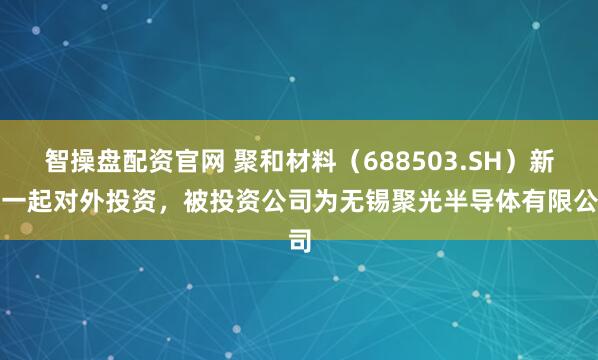 智操盘配资官网 聚和材料(688503.SH)新增一起对外投资,被投资公司为无锡聚光半导体有限公司