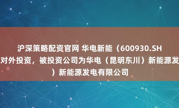 沪深策略配资官网 华电新能（600930.SH）新增一起对外投资，被投资公司为华电（昆明东川）新能源发电有限公司