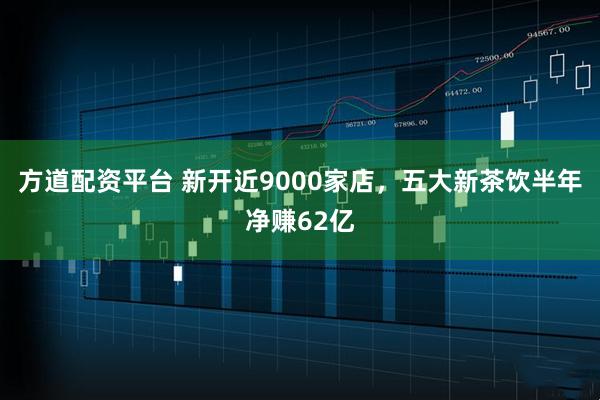 方道配资平台 新开近9000家店，五大新茶饮半年净赚62亿