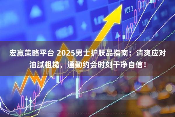 宏赢策略平台 2025男士护肤品指南:清爽应对油腻粗糙,通勤约会时刻干净自信!