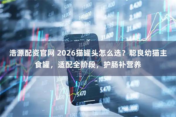 浩源配资官网 2026猫罐头怎么选？聪良幼猫主食罐，适配全阶段，护肠补营养