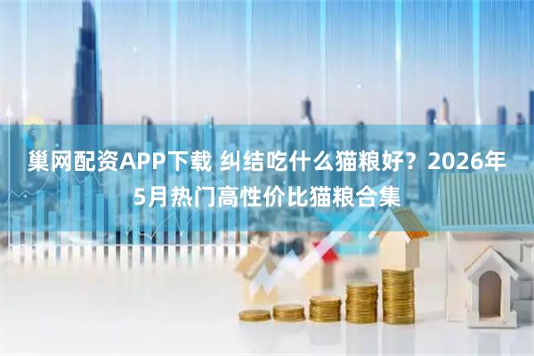 巢网配资APP下载 纠结吃什么猫粮好？2026年5月热门高性价比猫粮合集