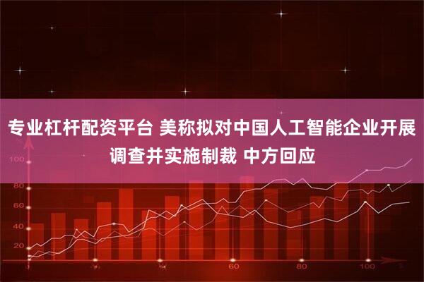 专业杠杆配资平台 美称拟对中国人工智能企业开展调查并实施制裁 中方回应